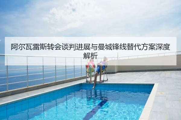 阿尔瓦雷斯转会谈判进展与曼城锋线替代方案深度解析