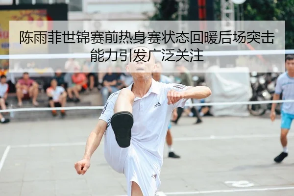 陈雨菲世锦赛前热身赛状态回暖后场突击能力引发广泛关注
