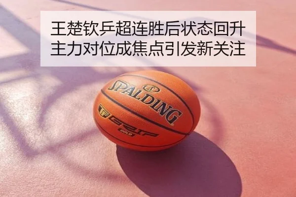 王楚钦乒超连胜后状态回升 主力对位成焦点引发新关注