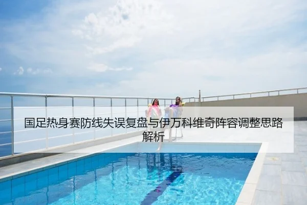 国足热身赛防线失误复盘与伊万科维奇阵容调整思路解析