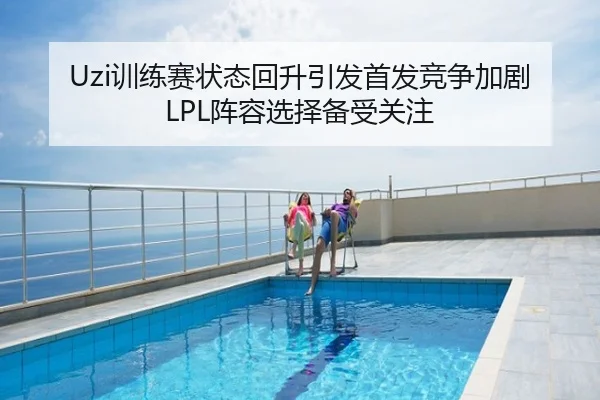 Uzi训练赛状态回升引发首发竞争加剧LPL阵容选择备受关注