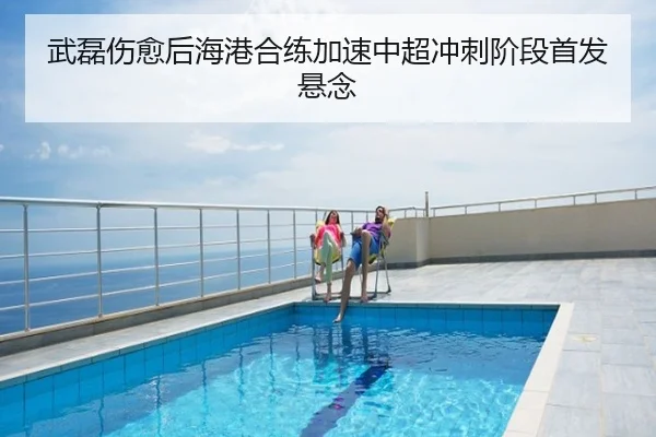 武磊伤愈后海港合练加速中超冲刺阶段首发悬念